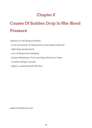 Chapter 7
Causes Of Sudden Drop In The Blood
Pressure
Reaction to drinking of alcohol.
- It can by reaction of taking some prescribed medicinal
- High body temperature
- Loss of blood from bleeding
- Severe dehydration from vomiting, diarrhea or fever.
- A severe allergic reaction
- Sepsis, a severe blood infection.
www.hssmedicare.com
15
 