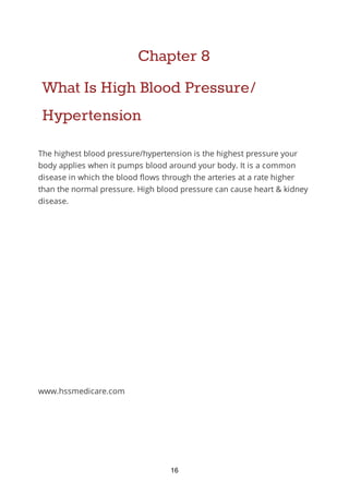 Chapter 8
What Is High Blood Pressure/
Hypertension
The highest blood pressure/hypertension is the highest pressure your
body applies when it pumps blood around your body. It is a common
disease in which the blood flows through the arteries at a rate higher
than the normal pressure. High blood pressure can cause heart & kidney
disease.
www.hssmedicare.com
16
 