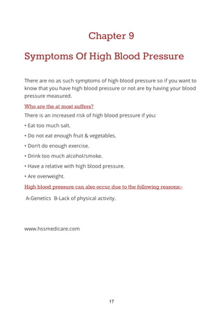 Chapter 9
Symptoms Of High Blood Pressure
There are no as such symptoms of high blood pressure so if you want to
know that you have high blood pressure or not are by having your blood
pressure measured.
Who are the at most suffers?
There is an increased risk of high blood pressure if you:
• Eat too much salt.
• Do not eat enough fruit & vegetables.
• Don’t do enough exercise.
• Drink too much alcohol/smoke.
• Have a relative with high blood pressure.
• Are overweight.
High blood pressure can also occur due to the following reasons:-
A-Genetics B-Lack of physical activity.
www.hssmedicare.com
17
 