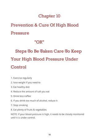 Chapter 10
Prevention & Cure Of High Blood
Pressure
"OR"
Steps To Be Taken Care To Keep
Your High Blood Pressure Under
Control
1. Exercise regularly
2. lose weight if you need to
3. Eat healthy diet
4. Reduce the amount of salt you eat
5. Drink less coffee
6. If you drink too much of alcohol, reduce it
7. Stop smoking
8. Eat plenty of fruits & vegetables
NOTE: If your blood pressure is high, it needs to be closely monitored
until it is under control.
18
 