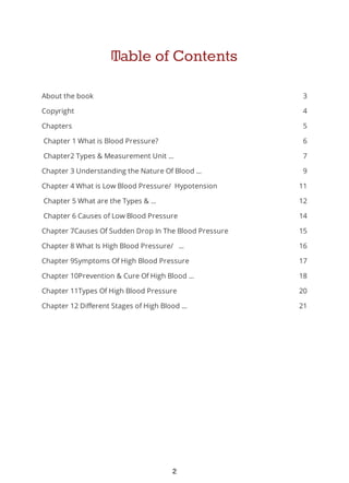 3
4
5
6
7
9
11
12
14
15
16
17
18
20
21
Table of Contents
About the book
Copyright
Chapters
Chapter 1 What is Blood Pressure?
Chapter2 Types & Measurement Unit ...
Chapter 3 Understanding the Nature Of Blood ...
Chapter 4 What is Low Blood Pressure/ Hypotension
Chapter 5 What are the Types & ...
Chapter 6 Causes of Low Blood Pressure
Chapter 7Causes Of Sudden Drop In The Blood Pressure
Chapter 8 What Is High Blood Pressure/ ...
Chapter 9Symptoms Of High Blood Pressure
Chapter 10Prevention & Cure Of High Blood ...
Chapter 11Types Of High Blood Pressure
Chapter 12 Different Stages of High Blood ...
2
 