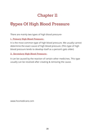 Chapter 11
Types Of High Blood Pressure
There are mainly two types of high blood pressure-
1. Primary High Blood Pressure:-
It is the most common type of high blood pressure. We usually cannot
determine the exact cause of high blood pressure. (This type of high
blood pressure tends to develop itself as a person’s gets older)
2. Secondary High Blood Pressure:-
It can be caused by the reaction of certain other medicines. This type
usually can be resolved after creating & removing the cause.
www.hssmedicare.com
20
 