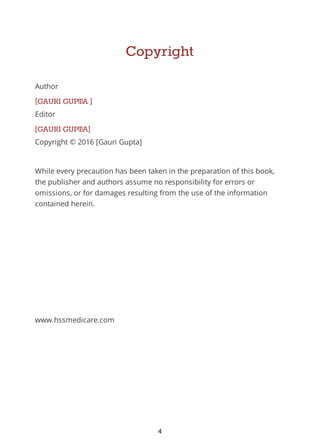 Copyright
Author
[GAURI GUPTA ]
Editor
[GAURI GUPTA]
Copyright © 2016 [Gauri Gupta]
While every precaution has been taken in the preparation of this book,
the publisher and authors assume no responsibility for errors or
omissions, or for damages resulting from the use of the information
contained herein.
www.hssmedicare.com
4
 