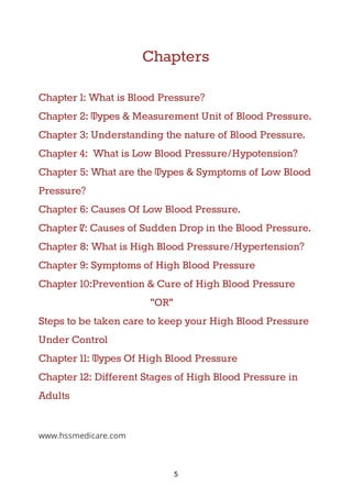 Chapters
Chapter 1: What is Blood Pressure?
Chapter 2: Types & Measurement Unit of Blood Pressure.
Chapter 3: Understanding the nature of Blood Pressure.
Chapter 4: What is Low Blood Pressure/Hypotension?
Chapter 5: What are the Types & Symptoms of Low Blood
Pressure?
Chapter 6: Causes Of Low Blood Pressure.
Chapter 7: Causes of Sudden Drop in the Blood Pressure.
Chapter 8: What is High Blood Pressure/Hypertension?
Chapter 9: Symptoms of High Blood Pressure
Chapter 10:Prevention & Cure of High Blood Pressure
"OR"
Steps to be taken care to keep your High Blood Pressure
Under Control
Chapter 11: Types Of High Blood Pressure
Chapter 12: Different Stages of High Blood Pressure in
Adults
www.hssmedicare.com
5
 