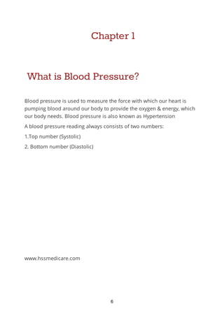 Chapter 1
What is Blood Pressure?
Blood pressure is used to measure the force with which our heart is
pumping blood around our body to provide the oxygen & energy, which
our body needs. Blood pressure is also known as Hypertension
A blood pressure reading always consists of two numbers:
1.Top number (Systolic)
2. Bottom number (Diastolic)
www.hssmedicare.com
6
 