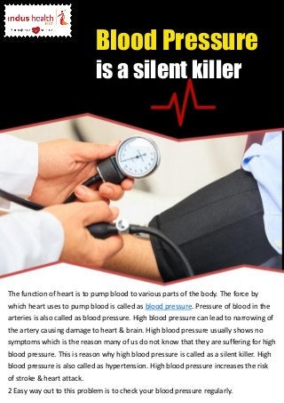 The function of heart is to pump blood to various parts of the body. The force by
which heart uses to pump blood is called as blood pressure. Pressure of blood in the
arteries is also called as blood pressure. High blood pressure can lead to narrowing of
the artery causing damage to heart & brain. High blood pressure usually shows no
symptoms which is the reason many of us do not know that they are suffering for high
blood pressure. This is reason why high blood pressure is called as a silent killer. High
blood pressure is also called as hypertension. High blood pressure increases the risk
of stroke & heart attack.
2 Easy way out to this problem is to check your blood pressure regularly.
Blood Pressure
is a silent killer
 