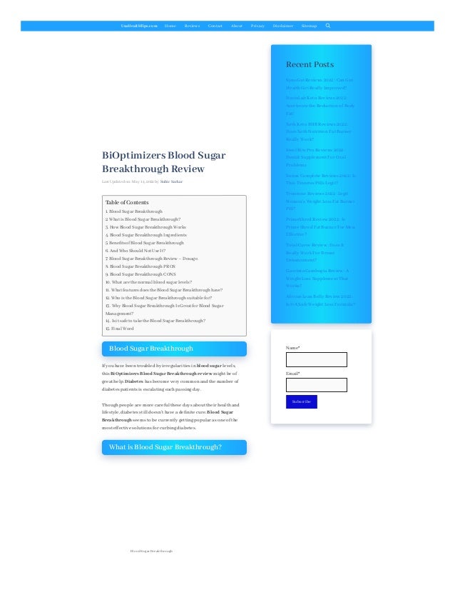 UsaHealthTips.com Home Reviews Contact About Privacy Disclaimer Sitemap
BiOptimizers Blood Sugar
Breakthrough Review
Last Updated on: May 14, 2022 by Subir Sarkar
Blood Sugar Breakthrough
If you have been troubled by irregularities in blood sugar levels,
this BiOptimizers Blood Sugar Breakthrough review might be of
great help. Diabetes has become very common and the number of
diabetes patients is escalating eachpassing day.
Thoughpeople are more careful these days about their healthand
lifestyle, diabetes still doesn’t have a definite cure. Blood Sugar
Breakthrough seems to be currently getting popular as one of the
most effective solutions for curbing diabetes.
What is Blood Sugar Breakthrough?
Recent Posts
Table of Contents
1. Blood Sugar Breakthrough
2. What is Blood Sugar Breakthrough?
3. How Blood Sugar Breakthrough Works
4. Blood Sugar Breakthrough Ingredients
5. Benefits of Blood Sugar Breakthrough
6. And Who Should Not Use It?
7. Blood Sugar Breakthrough Review – Dosage.
8. Blood Sugar Breakthrough PROS
9. Blood Sugar Breakthrough CONS
10. What are the normal blood sugar levels?
11. What features does the Blood Sugar Breakthrough have?
12. Who is the Blood Sugar Breakthrough suitable for?
13. Why Blood Sugar Breakthrough Is Great for Blood Sugar
Management?
14. Is it safe to take the Blood Sugar Breakthrough?
15. Final Word
Blood Sugar Breakthrough
SynoGut Reviews 2022 :Can Gut
HealthGet Really Improved?
NuviaLab Keto Reviews 2022 :
Accelerate the Reduction of Body
Fat!
XothKeto BHB Reviews 2022 :
Does XothNutrition Fat Burner
Really Work?
Steel Bite Pro Reviews 2022 :
Dental Supplement For Oral
Problems
Sonus Complete Reviews 2022 :Is
This Tinnitus Pills Legit?
Trimtone Reviews 2022 :Legit
Women’s Weight Loss Fat Burner
Pill?
PrimeShred Review 2022 :Is
Prime Shred Fat Burner For Men
Effective?
Total Curve Review :Does It
Really Work For Breast
Enhancement?
Garcinia Cambogia Review :A
Weight Loss Supplement That
Works?
African Lean Belly Review 2022 :
Is It A Safe Weight Loss Formula?
Name*

Email*

Subscribe
 