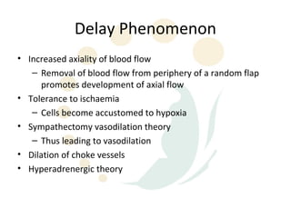 Delay Phenomenon
• Increased axiality of blood flow
   – Removal of blood flow from periphery of a random flap
     promotes development of axial flow
• Tolerance to ischaemia
   – Cells become accustomed to hypoxia
• Sympathectomy vasodilation theory
   – Thus leading to vasodilation
• Dilation of choke vessels
• Hyperadrenergic theory
 