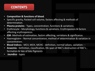 • Composition & functions of blood.
• Specific gravity, Packed cell volume, factors affecting & methods of
determination.
• Plasma proteins - Types, concentration, functions & variations.
• Erythrocyte - Morphology, functions & variations. Erythropoiesis & factors
affecting erythropoiesis.
• ESR- Methods of estimation, factors affecting, variations & significance.
• Haemoglobin - Normal concentration, method of determination & variation in
concentration.
• Blood Indices - MCV, MCH, MCHC - definition, normal values, variation.
• Anaemia - Definition, classification, life span of RBC’s destruction of RBC’s ,
formation & fate of bile Pigments
• Jaundice - types
 