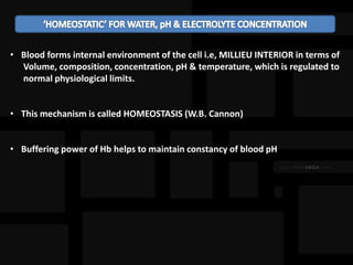 • Blood forms internal environment of the cell i.e, MILLIEU INTERIOR in terms of
Volume, composition, concentration, pH & temperature, which is regulated to
normal physiological limits.
• This mechanism is called HOMEOSTASIS (W.B. Cannon)
• Buffering power of Hb helps to maintain constancy of blood pH
 