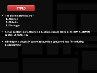 • The plasma proteins are –
1. Albumin
2. Globulin
3. Fibrinogen
• Serum contains only Albumin & Globulin ; hence called as SERUM ALBUMIN
& SERUM GLOBULIN
• Fibrinogen is absent in serum because it is converted into fibrin during
blood clotting
 