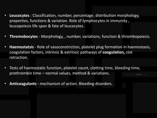 • Leucocytes : Classification, number, percentage, distribution morphology,
properties, functions & variation. Role of lymphocytes in immunity ,
leucopoiesis life span & fate of leucocytes.
• Thromobocytes - Morphology, , number, variations, function & thrombopoiesis.
• Haemostatsis - Role of vasoconstriction, platelet plug formation in haemostasis,
coagulation factors, intrinsic & extrinsic pathways of coagulation, clot
retraction.
• Tests of haemostatic function, platelet count, clotting time, bleeding time,
prothrombin time – normal values, method & variations.
• Anticoagulants - mechanism of action. Bleeding disorders.
 