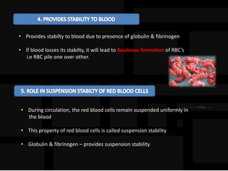 • Provides stabilty to blood due to presence of globulin & fibrinogen
• If blood losses its stabilty, it will lead to Rouleaux formation of RBC’s
i.e RBC pile one over other.
• During circulation, the red blood cells remain suspended uniformly in
the blood
• This property of red blood cells is called suspension stability
• Globulin & fibrinogen – provides suspension stability
 