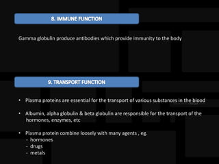 Gamma globulin produce antibodies which provide immunity to the body
• Plasma proteins are essential for the transport of various substances in the blood
• Albumin, alpha globulin & beta globulin are responsible for the transport of the
hormones, enzymes, etc
• Plasma protein combine loosely with many agents , eg.
- hormones
- drugs
- metals
 