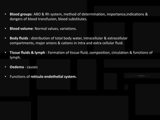 • Blood groups: ABO & Rh system, method of determination, importance,indications &
dangers of blood transfusion, blood substitutes.
• Blood volume: Normal values, variations.
• Body fluids : distribution of total body water, intracellular & extracellular
compartments, major anions & cations in intra and extra cellular fluid.
• Tissue fluids & lymph : Formation of tissue fluid, composition, circulation & functions of
lymph.
• Oedema - causes
• Functions of reticulo endothelial system.
 