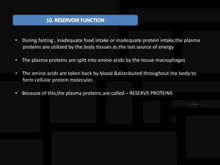 • During fasting , inadequate food intake or inadequate protein intake,the plasma
proteins are utilized by the body tissues as the last source of energy
• The plasma proteins are split into amino acids by the tissue macrophages
• The amino acids are taken back by blood &distributed throughout the body to
form cellular protein molecules
• Because of this,the plasma proteins are called – RESERVE PROTEINS
 