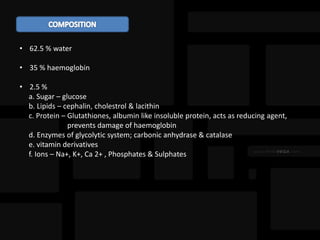 • 62.5 % water
• 35 % haemoglobin
• 2.5 %
a. Sugar – glucose
b. Lipids – cephalin, cholestrol & lacithin
c. Protein – Glutathiones, albumin like insoluble protein, acts as reducing agent,
prevents damage of haemoglobin
d. Enzymes of glycolytic system; carbonic anhydrase & catalase
e. vitamin derivatives
f. Ions – Na+, K+, Ca 2+ , Phosphates & Sulphates
 
