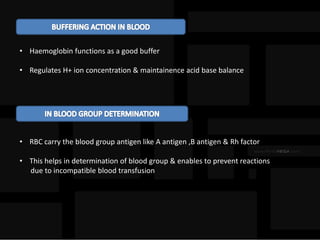 • Haemoglobin functions as a good buffer
• Regulates H+ ion concentration & maintainence acid base balance
• RBC carry the blood group antigen like A antigen ,B antigen & Rh factor
• This helps in determination of blood group & enables to prevent reactions
due to incompatible blood transfusion
 