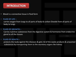• Blood is a connective tissue in fluid form
• FLUID OF LIFE –
carries oxygen from lungs to all parts of body & carbon Dioxide from all parts of
body to lungs
• FLUID OF GROWTH –
Carries nutritive substances from the digestive system & hormones from endocrine
gland to all the tissues
• FLUID OF HEALTH –
protects the body against the diseases & gets rid of the waste products & unwanted
substances by transporting them to the excretory organs like kidney
 