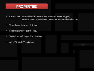 • Color – red ; Arterial blood – scarlet red (contains more oxygen)
Venous blood – purple red ( contains more carbon dioxide)
• Total Blood Volume – 5-6 ltrs
• Specific gravity – 1050 - 1060
• Viscosity - 4-5 times that of water
• pH – 7.4 +/- 0.05; alkaline
 