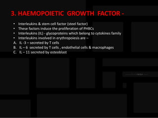 3. HAEMOPOIETIC GROWTH FACTOR -
• Interleukins & stem cell factor (steel factor)
• These factors induce the proliferation of PHBCs
• Interleukins (IL) - glycoproteins which belong to cytokines family
• Interleukins involved in erythropoiesis are –
A. IL -3 – secreted by T cells
B. IL – 6 secreted by T cells , endothelial cells & macrophages
C. IL – 11 secreted by osteoblast
 