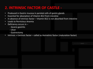2. INTRINSIC FACTOR OF CASTLE -
• Produced in Gastric mucosa in parietal cells of gastric glands
• Essential for absorption of Vitamin B12 from intestine
• In absence of intrinsic factor – Vitamin B12 is not absorbed from intestine
• Leads to Pernicious Anemia
• Deficiency occurs in –
- Severe gastritis
- Ulcer
- Gastrectomy
• Intrinsic + Extrinsic factor – called as Hematinic factor (maturation factor)
 