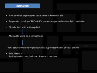 • Rate at which erythrocytes settle down is known as ESR
• Suspension stabilty of RBC – RBCs remains suspended uniformly in circulation
• Blood mixed with anticoagulant
Allowed to stand on a vertical tube
RBCs settle down due to gravity with a supernatent layer of clear plasma
• SYNONYMS –
Sedimentation rate , Sed rate , Biernacki reaction
 
