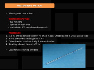 • Westergren’s tube is used
• WESTERGREN’S TUBE –
- 300 mm long
- opened on both ends
- marked 0 to 200 mm above downwards
• PROCEDURE –
1. 1.6 ml of blood mixed with 0.4 ml of 3.8 % sod. Citrate loaded in westergren’s tube
2. Ratio of blood & anticoagulant – 4:1
3. Tube fitted to stand vertically & left undisturbed
4. Reading taken at the end of 1 hr
• Used for determining only ESR
 