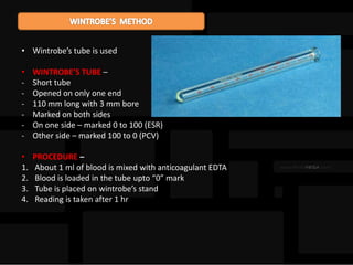 • Wintrobe’s tube is used
• WINTROBE’S TUBE –
- Short tube
- Opened on only one end
- 110 mm long with 3 mm bore
- Marked on both sides
- On one side – marked 0 to 100 (ESR)
- Other side – marked 100 to 0 (PCV)
• PROCEDURE –
1. About 1 ml of blood is mixed with anticoagulant EDTA
2. Blood is loaded in the tube upto “0” mark
3. Tube is placed on wintrobe’s stand
4. Reading is taken after 1 hr
 