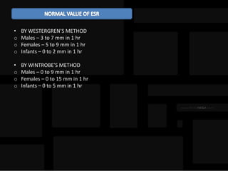 • BY WESTERGREN’S METHOD
o Males – 3 to 7 mm in 1 hr
o Females – 5 to 9 mm in 1 hr
o Infants – 0 to 2 mm in 1 hr
• BY WINTROBE’S METHOD
o Males – 0 to 9 mm in 1 hr
o Females – 0 to 15 mm in 1 hr
o Infants – 0 to 5 mm in 1 hr
 