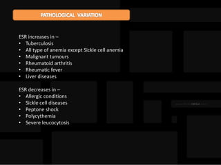 ESR increases in –
• Tuberculosis
• All type of anemia except Sickle cell anemia
• Malignant tumours
• Rheumatoid arthritis
• Rheumatic fever
• Liver diseases
ESR decreases in –
• Allergic conditions
• Sickle cell diseases
• Peptone shock
• Polycythemia
• Severe leucocytosis
 
