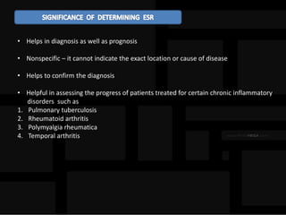• Helps in diagnosis as well as prognosis
• Nonspecific – it cannot indicate the exact location or cause of disease
• Helps to confirm the diagnosis
• Helpful in assessing the progress of patients treated for certain chronic inflammatory
disorders such as
1. Pulmonary tuberculosis
2. Rheumatoid arthritis
3. Polymyalgia rheumatica
4. Temporal arthritis
 