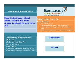 Transparency Market Research
Blood Testing Market - Global
Industry Analysis, Size, Share,
Growth, Trends and Forecast, 2014 -
2020
Single User License:
USD 4315.5
 Flat 10% Discount!!
 Free Customization as per your requirement
 You will get Custom Report at Syndicated Report
price
 Report will be delivered with in 15-20 working days
Transparency Market Research
State Tower,
90, State Street, Suite 700.
Albany, NY 12207
United States
www.transparencymarketresearch.com
sales@transparencymarketresearch.com
Request Sample
Buy Now
 