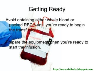 Getting Ready
Avoid obtaining either whole blood or
 packed RBC’s until you’re ready to begin
 the transfusion

Prepare the equipment when you’re ready to
  start the infusion.




                        http://nursesinfosite.blogspot.com
 