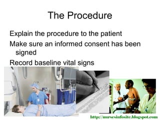 The Procedure
Explain the procedure to the patient
Make sure an informed consent has been
 signed
Record baseline vital signs




                       http://nursesinfosite.blogspot.com
 