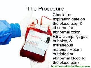 The Procedure
         Check the
         expiration date on
         the blood bag, &
         observe for
         abnormal color,
         RBC clumping, gas
         bubbles, &
         extraneous
         material. Return
         outdated or
         abnormal blood to
         the blood bank.
        http://nursesinfosite.blogspot.com
 