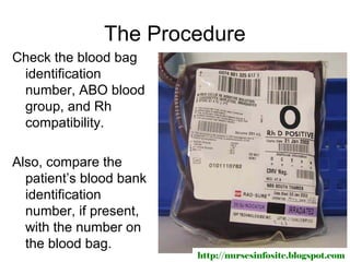 The Procedure
Check the blood bag
 identification
 number, ABO blood
 group, and Rh
 compatibility.

Also, compare the
  patient’s blood bank
  identification
  number, if present,
  with the number on
  the blood bag.
                         http://nursesinfosite.blogspot.com
 