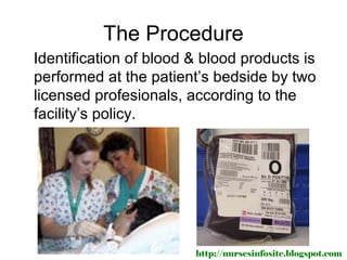 The Procedure
Identification of blood & blood products is
performed at the patient’s bedside by two
licensed profesionals, according to the
facility’s policy.




                        http://nursesinfosite.blogspot.com
 