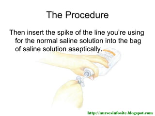 The Procedure
Then insert the spike of the line you’re using
 for the normal saline solution into the bag
 of saline solution aseptically.




                          http://nursesinfosite.blogspot.com
 