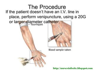 The Procedure
If the patient doesn’t have an I.V. line in
   place, perform venipuncture, using a 20G
   or larger-diameter catheter.




                         http://nursesinfosite.blogspot.com
 