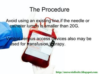The Procedure
Avoid using an existing line if the needle or
 catheter lumen is smaller than 20G.

Ventral venous access devices also may be
 used for transfusion therapy.




                          http://nursesinfosite.blogspot.com
 