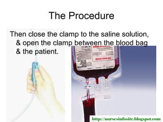 The Procedure
Then close the clamp to the saline solution,
 & open the clamp between the blood bag
 & the patient.




                          http://nursesinfosite.blogspot.com
 