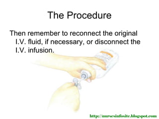 The Procedure
Then remember to reconnect the original
 I.V. fluid, if necessary, or disconnect the
 I.V. infusion.




                          http://nursesinfosite.blogspot.com
 
