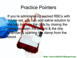 Practice Pointers
If you’re administering packed RBCs with
Y-type set, you can add saline solution to
the bag to dilute the cells by closing the
clamp between the patient & the drip
chamber & opening the clamp from the
blood




                        http://nursesinfosite.blogspot.com
 