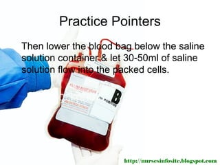 Practice Pointers
Then lower the blood bag below the saline
solution container & let 30-50ml of saline
solution flow into the packed cells.




                       http://nursesinfosite.blogspot.com
 