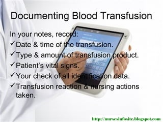 Documenting Blood Transfusion
In your notes, record:
Date & time of the transfusion.
Type & amount of transfusion product.
Patient’s vital signs.
Your check of all identification data.
Transfusion reaction & nursing actions
  taken.


                        http://nursesinfosite.blogspot.com
 
