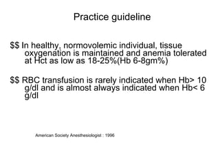 Practice guideline $$   In healthy, normovolemic individual, tissue oxygenation is maintained and anemia tolerated at Hct as low as 18-25%(Hb 6-8gm%) $$ RBC transfusion is rarely indicated when Hb> 10 g/dl and is almost always indicated when Hb< 6 g/dl American Society Anesthesiologist : 1996  
