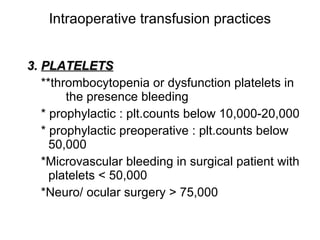 Intraoperative transfusion practices 3.   PLATELETS **thrombocytopenia or dysfunction platelets in  the presence bleeding * prophylactic : plt.counts below 10,000-20,000 * prophylactic   preoperative : plt.counts below  50,000  *Microvascular bleeding in surgical patient with platelets < 50,000  *Neuro/ ocular surgery > 75,000 