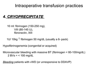 Intraoperative transfusion practices 4.  CRYOPRECIPITATE  10 ml: fibrinogen (150-250 mg),  VIII (80-145 U),  fibronectin, XIII 1U/ 10kg    fibrinogen 50 mg/dL (usually a 6- pack) Hypofibrinogenemia (congenital or acquired) Microvascular bleeding with massive BT (fibrinogen < 80-100mg/dL) 2 BVs = < 100 mg/dL  Bleeding  patients with vWD (or unresponsive to DDAVP) 
