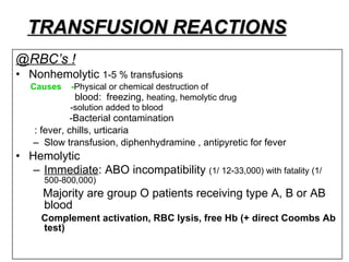TRANSFUSION REACTIONS @RBC’s ! Nonhemolytic  1-5 % transfusions  Causes  - Physical or chemical destruction of blood:  freezing,  heating, hemolytic drug  -solution added to blood -Bacterial contamination : fever, chills, urticaria Slow transfusion, diphenhydramine , antipyretic for fever Hemolytic Immediate : ABO incompatibility  (1/ 12-33,000) with fatality (1/ 500-800,000) Majority are group O patients receiving type A, B or AB blood  Complement activation, RBC lysis, free Hb (+ direct Coombs Ab test) 
